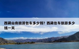 西藏山南旅游包车多少钱？西藏包车旅游多少钱一天