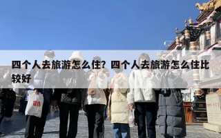 四个人去旅游怎么住？四个人去旅游怎么住比较好