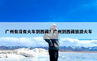 广州有没有火车到西藏？广州到西藏旅游火车