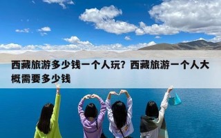 西藏旅游多少钱一个人玩？西藏旅游一个人大概需要多少钱