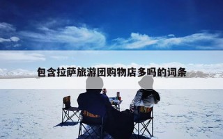 包含拉萨旅游团购物店多吗的词条