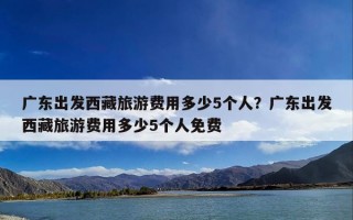 广东出发西藏旅游费用多少5个人？广东出发西藏旅游费用多少5个人免费