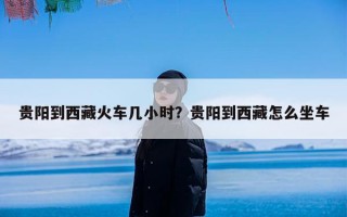 贵阳到西藏火车几小时？贵阳到西藏怎么坐车