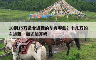 10到15万适合进藏的车有哪些？十几万的车进藏一趟还能开吗