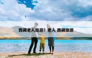 西藏老人旅游？老人 西藏旅游