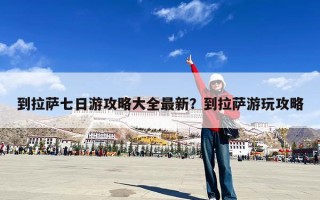 到拉萨七日游攻略大全最新？到拉萨游玩攻略