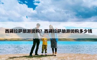 西藏拉萨旅游团购？西藏拉萨旅游团购多少钱