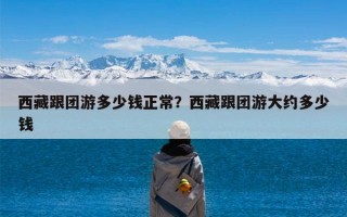 西藏跟团游多少钱正常？西藏跟团游大约多少钱