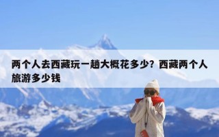 两个人去西藏玩一趟大概花多少？西藏两个人旅游多少钱