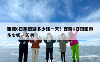 西藏6日跟团游多少钱一天？西藏6日跟团游多少钱一天啊