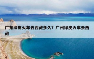 广东绿皮火车去西藏多久？广州绿皮火车去西藏