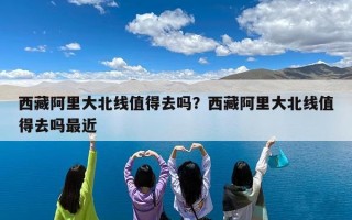西藏阿里大北线值得去吗？西藏阿里大北线值得去吗最近