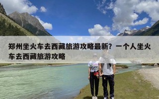 郑州坐火车去西藏旅游攻略最新？一个人坐火车去西藏旅游攻略