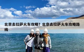 北京去拉萨火车攻略？北京去拉萨火车攻略路线
