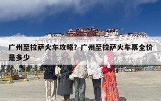 广州至拉萨火车攻略？广州至拉萨火车票全价是多少