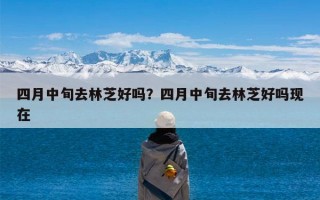 四月中旬去林芝好吗？四月中旬去林芝好吗现在