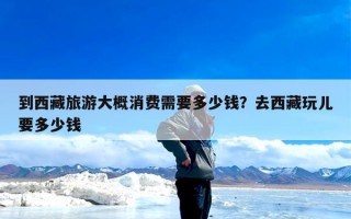 到西藏旅游大概消费需要多少钱？去西藏玩儿要多少钱