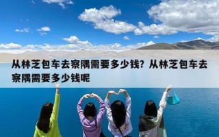从林芝包车去察隅需要多少钱？从林芝包车去察隅需要多少钱呢