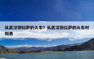 从武汉到拉萨的火车？从武汉到拉萨的火车时刻表