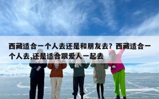 西藏适合一个人去还是和朋友去？西藏适合一个人去,还是适合跟爱人一起去