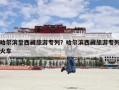 哈尔滨至西藏旅游专列？哈尔滨西藏旅游专列火车