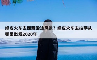 绿皮火车去西藏沿途风景？绿皮火车去拉萨从哪里出发2020年
