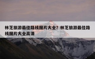 林芝旅游最佳路线图片大全？林芝旅游最佳路线图片大全高清