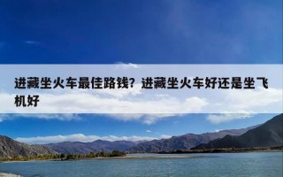 进藏坐火车最佳路钱？进藏坐火车好还是坐飞机好