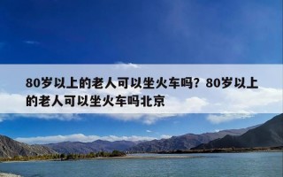 80岁以上的老人可以坐火车吗？80岁以上的老人可以坐火车吗北京