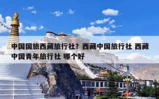 中国国旅西藏旅行社？西藏中国旅行社 西藏中国青年旅行社 哪个好
