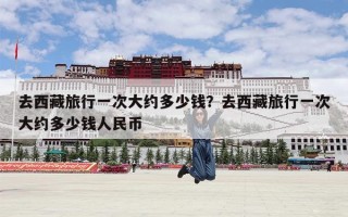 去西藏旅行一次大约多少钱？去西藏旅行一次大约多少钱人民币