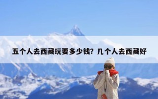 五个人去西藏玩要多少钱？几个人去西藏好