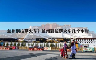 兰州到拉萨火车？兰州到拉萨火车几个小时