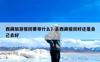 西藏旅游报团要带什么？去西藏报团好还是自己去好