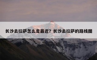 长沙去拉萨怎么走最近？长沙去拉萨的路线图