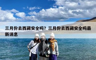 三月份去西藏安全吗？三月份去西藏安全吗最新消息