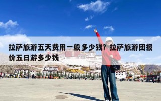 拉萨旅游五天费用一般多少钱？拉萨旅游团报价五日游多少钱