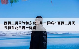 西藏三月天气和东北三月一样吗？西藏三月天气和东北三月一样吗