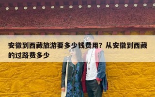 安徽到西藏旅游要多少钱费用？从安徽到西藏的过路费多少