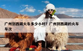 广州到西藏火车多少小时？广州到西藏的火车车次