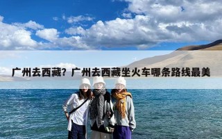 广州去西藏？广州去西藏坐火车哪条路线最美