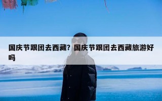 国庆节跟团去西藏？国庆节跟团去西藏旅游好吗
