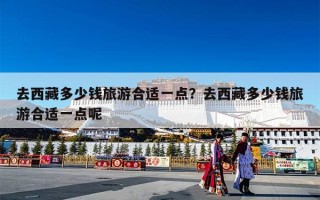 去西藏多少钱旅游合适一点？去西藏多少钱旅游合适一点呢
