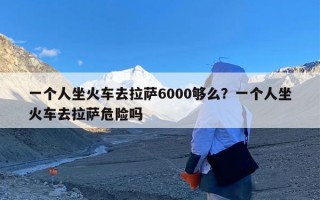 一个人坐火车去拉萨6000够么？一个人坐火车去拉萨危险吗
