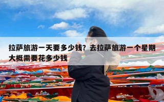 拉萨旅游一天要多少钱？去拉萨旅游一个星期大概需要花多少钱