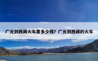 广元到西藏火车票多少钱？广元到西藏的火车