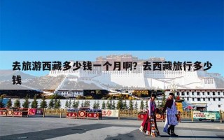 去旅游西藏多少钱一个月啊？去西藏旅行多少钱