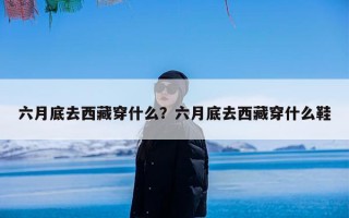 六月底去西藏穿什么？六月底去西藏穿什么鞋