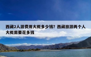 西藏2人游费用大概多少钱？西藏旅游两个人大概需要花多钱