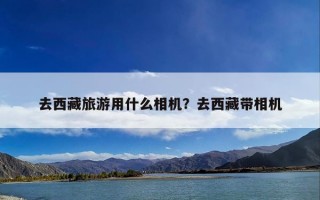 去西藏旅游用什么相机？去西藏带相机